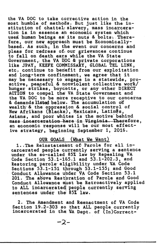 the VA DOC to take corrective action in the most humble of methods. But just like the in- stitution of chattel: slavery, mass incarcera- tion is. in essence an economic system which uses human beings as its nuts & bolts. There- fore, our ney approach must be Economically- based. As such; in the event our concerns and pleas for redress of. our grievances continue to fall on death ears while the VA State Government, the VA DOC & private corporations 1like JPAY, KEEFE COMMISSARY, GLOBAL TEL LINK, etc. continue to benefit from our exploitation and long-tern confinement, we agree that it may be mecessary to engagé in o statewide, pro- active, peaceful & nonviolent collective work/ hunger’strikes, boycotts, or any other DIRECT ACTION to compel the VA State Government and the VA DOC to be more receptive to our concerns & demands listed below. The accumulation of wealth’ & the oppression & social control of New Afrikans (Blacks), Mexicans, Latin@s, Asians, and poor whites is the motive behind mass-incarceration-here in Virginia. Therefore, an economic response will be our most effect- ive strategy, beginning September 1, 2016. OUR GOALS (What We Want) 1..The Reinstatement of Parole for all in- carcarated people currently serving a sentence under the so-called 85% law by Repealing VA Code Section 53.1-165.1 and 53.1-202.3, and Restoring parole eligibility under VA Code Sections 53.1-151 through 53.1-155; and Good Conduct Allowance under VA Code Section 53.1 201. The above Restoration of Parole and Good Conduct Allowance must be Retroactively applied to ALL incarcerated genpl. currently serving sentences under the 85% law. 2. The Amendment and Reenactment of VA Code Section 19.2-303 so that ALL people currently incarcerated in the VA Dept. of (In)Correct= -2-
